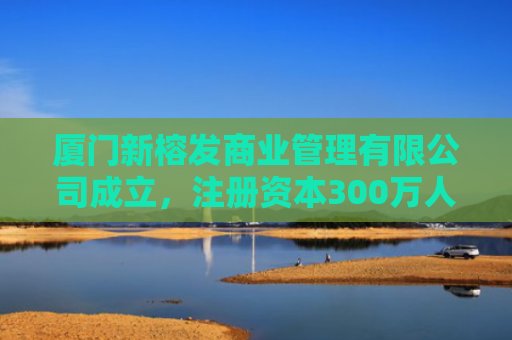 厦门新榕发商业管理有限公司成立，注册资本300万人民币