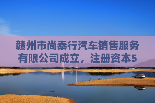 赣州市尚泰行汽车销售服务有限公司成立，注册资本500万人民币