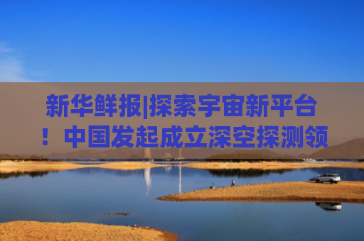 新华鲜报|探索宇宙新平台！中国发起成立深空探测领域国际科技组织