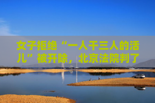 女子拒绝“一人干三人的活儿”被开除，北京法院判了
