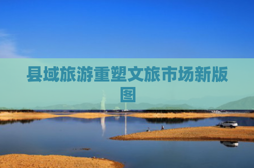 县域旅游重塑文旅市场新版图