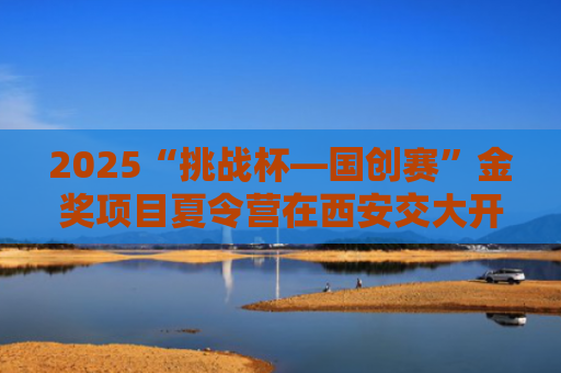 2025“挑战杯—国创赛”金奖项目夏令营在西安交大开营