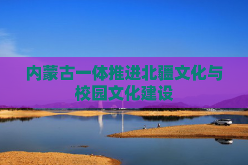 内蒙古一体推进北疆文化与校园文化建设