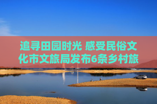 追寻田园时光 感受民俗文化市文旅局发布6条乡村旅游线路