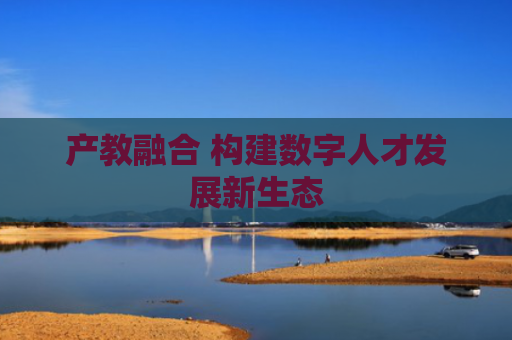 产教融合 构建数字人才发展新生态
