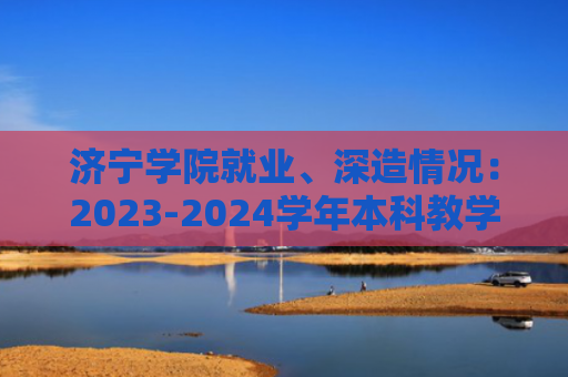 济宁学院就业、深造情况：2023-2024学年本科教学质量报告