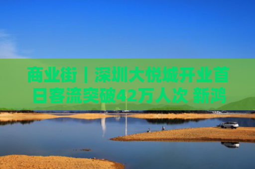商业街｜深圳大悦城开业首日客流突破42万人次 新鸿基香港观塘全新商场“三布目”将于下半年开业