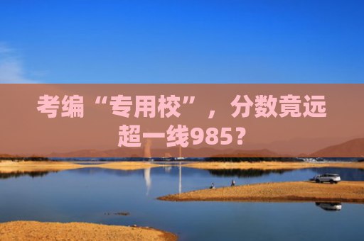 考编“专用校”，分数竟远超一线985？