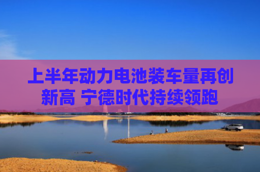 上半年动力电池装车量再创新高 宁德时代持续领跑