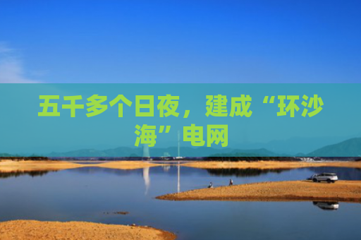 五千多个日夜，建成“环沙海”电网