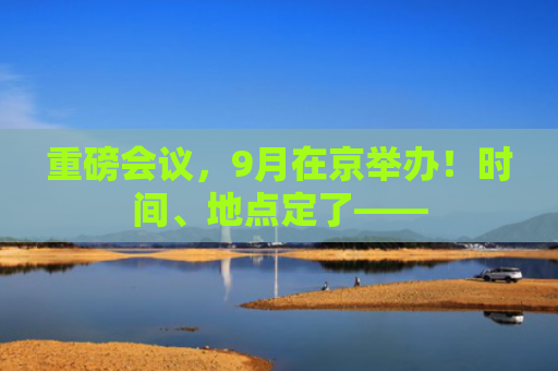 重磅会议，9月在京举办！时间、地点定了——