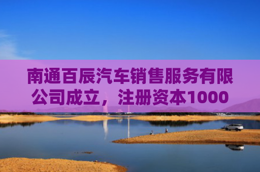 南通百辰汽车销售服务有限公司成立，注册资本1000万人民币