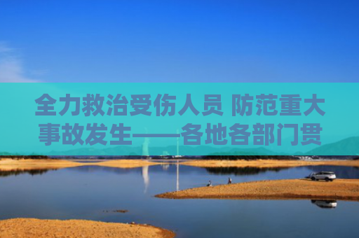 全力救治受伤人员 防范重大事故发生——各地各部门贯彻落实习近平总书记重要指示精神切实保障人民群众生命财产安全