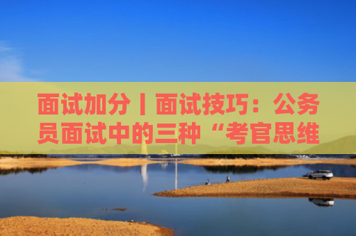 面试加分丨面试技巧：公务员面试中的三种“考官思维”