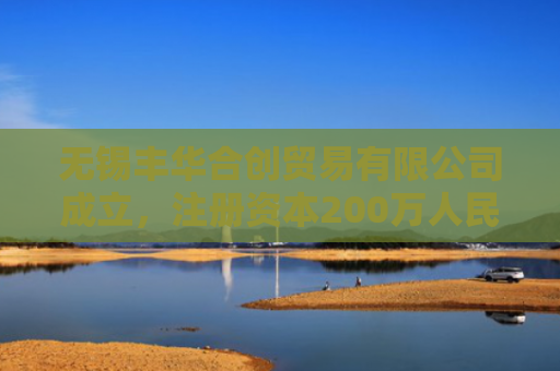 无锡丰华合创贸易有限公司成立，注册资本200万人民币