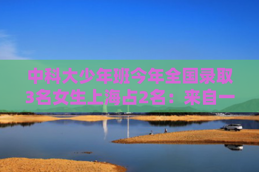 中科大少年班今年全国录取3名女生上海占2名：来自一个班，均为15岁