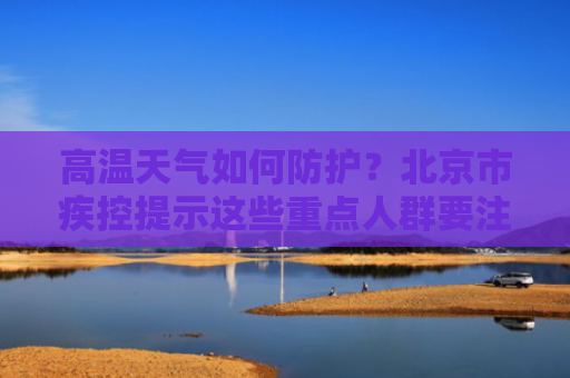 高温天气如何防护？北京市疾控提示这些重点人群要注意