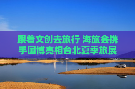 跟着文创去旅行 海旅会携手国博亮相台北夏季旅展