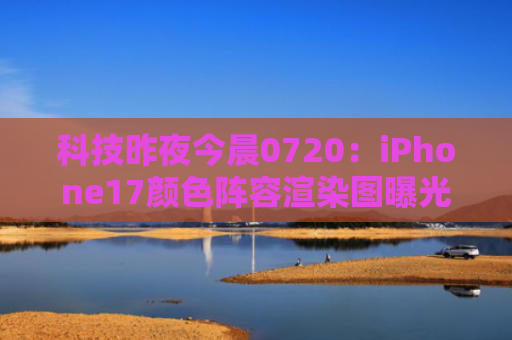 科技昨夜今晨0720：iPhone17颜色阵容渲染图曝光