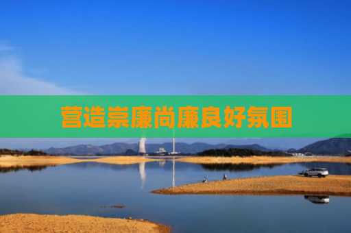 营造崇廉尚廉良好氛围