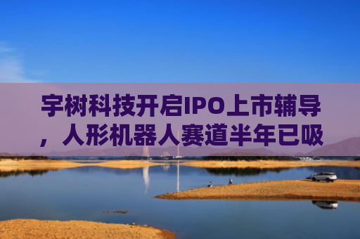 宇树科技开启IPO上市辅导，人形机器人赛道半年已吸金超百亿