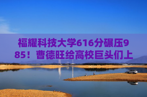 福耀科技大学616分碾压985！曹德旺给高校巨头们上了一课？