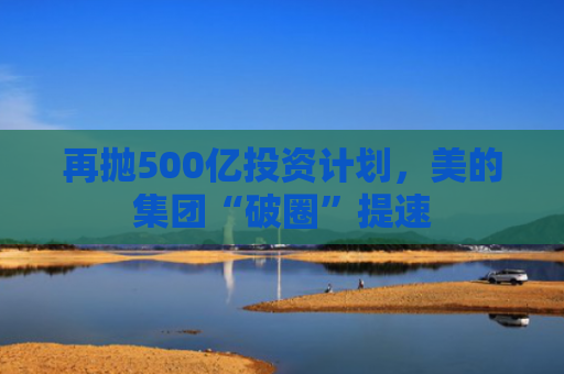 再抛500亿投资计划，美的集团“破圈”提速