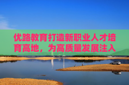 优路教育打造新职业人才培育高地，为高质量发展注入新动能