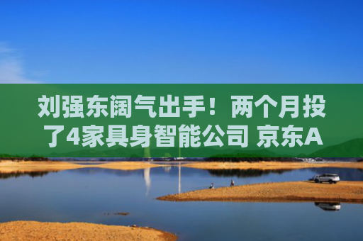 刘强东阔气出手！两个月投了4家具身智能公司 京东AI战略布局全面提速