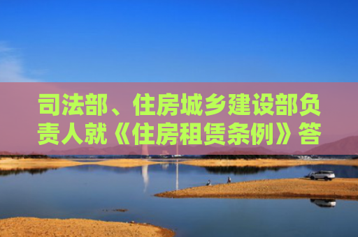 司法部、住房城乡建设部负责人就《住房租赁条例》答记者问