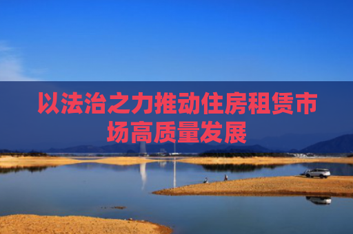 以法治之力推动住房租赁市场高质量发展