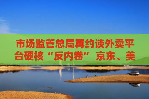 市场监管总局再约谈外卖平台硬核“反内卷” 京东、美团、阿里三巨头否认恶性竞争