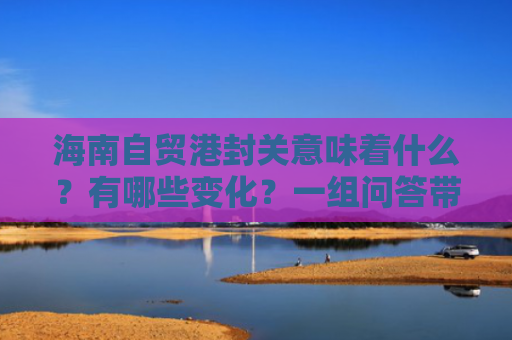 海南自贸港封关意味着什么？有哪些变化？一组问答带你了解