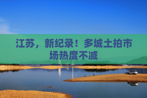 江苏，新纪录！多城土拍市场热度不减