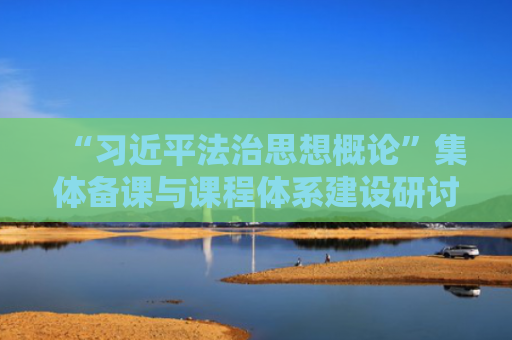 “习近平法治思想概论”集体备课与课程体系建设研讨会举办
