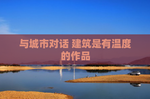与城市对话 建筑是有温度的作品