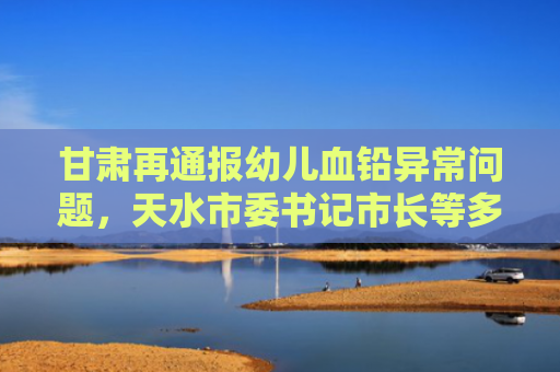 甘肃再通报幼儿血铅异常问题，天水市委书记市长等多人被立案！