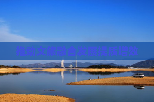 推动文旅融合发展提质增效