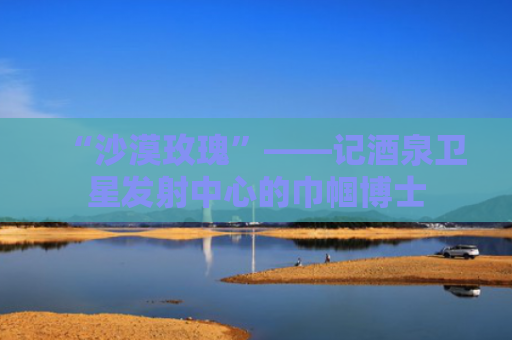 “沙漠玫瑰”——记酒泉卫星发射中心的巾帼博士