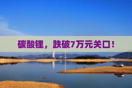碳酸锂，跌破7万元关口！