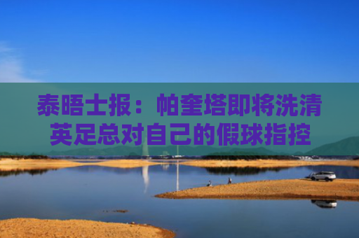 泰晤士报：帕奎塔即将洗清英足总对自己的假球指控