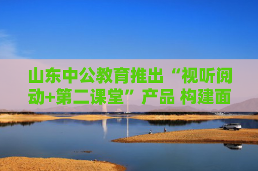 山东中公教育推出“视听阅动+第二课堂”产品 构建面试备考新闭环