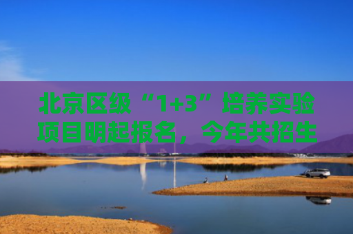 北京区级“1+3”培养实验项目明起报名，今年共招生7825人