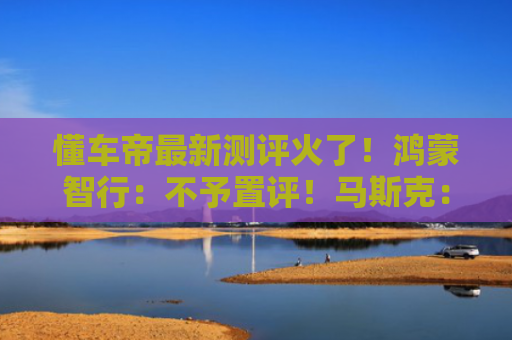 懂车帝最新测评火了！鸿蒙智行：不予置评！马斯克：“我们取得最高成绩”！