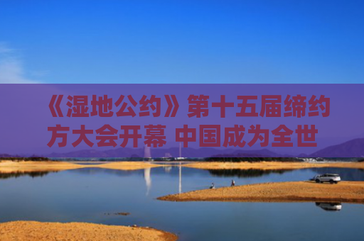 《湿地公约》第十五届缔约方大会开幕 中国成为全世界“国际湿地城市”最多的国家