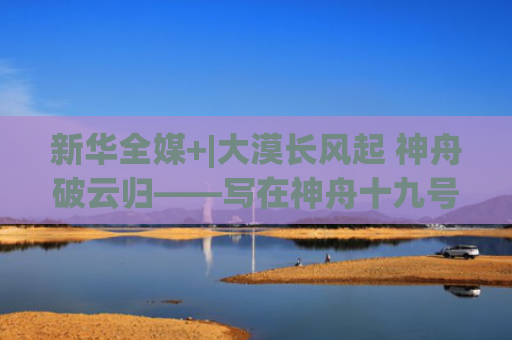 新华全媒+|大漠长风起 神舟破云归——写在神舟十九号航天员乘组天外凯旋之际