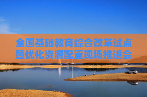 全国基础教育综合改革试点暨优化资源配置现场推进会召开