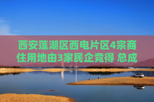 西安莲湖区西电片区4宗商住用地由3家民企竞得 总成交价12.49亿元
