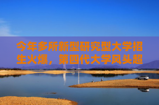 今年多所新型研究型大学招生火爆，第四代大学风头超过“清北复交”了？