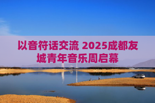以音符话交流 2025成都友城青年音乐周启幕